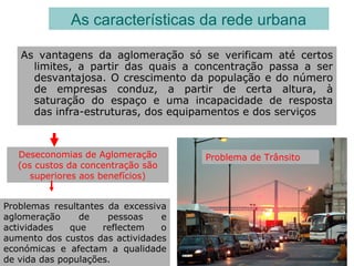 As vantagens da aglomeração só se verificam até certos
limites, a partir das quais a concentração passa a ser
desvantajosa. O crescimento da população e do número
de empresas conduz, a partir de certa altura, à
saturação do espaço e uma incapacidade de resposta
das infra-estruturas, dos equipamentos e dos serviços
As características da rede urbana
Deseconomias de Aglomeração
(os custos da concentração são
superiores aos benefícios)
Problemas resultantes da excessiva
aglomeração de pessoas e
actividades que reflectem o
aumento dos custos das actividades
económicas e afectam a qualidade
de vida das populações.
Problema de Trânsito
 