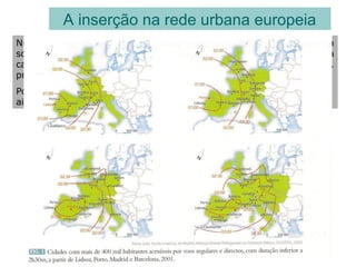 A inserção na rede urbana europeia
Numa lógica de integração na União Europeia e de Globalização da
sociedade, a dinâmica económica das regiões depende muito da
capacidade que as cidades têm para se afirmarem internacionalmente,
projectando a região e o país.
Porém, no contexto internacional, as cidades portuguesas ocupam
ainda uma posição relativamente modesta
 