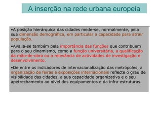 A inserção na rede urbana europeia
•A posição hierárquica das cidades mede-se, normalmente, pela
sua dimensão demográfica, em particular a capacidade para atrair
população.
•Avalia-se também pela importância das funções que contribuem
para o seu dinamismo, como a função universitária, a qualificação
da mão-de-obra ou a relevância de actividades de investigação e
desenvolvimento.
•De entre os indicadores de internacionalização das metrópoles, a
organização de feiras e exposições internacionais reflecte o grau de
visibilidade das cidades, a sua capacidade organizativa e o seu
apetrechamento ao nível dos equipamentos e da infra-estruturas.
 