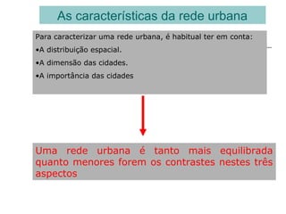 As características da rede urbana
Para caracterizar uma rede urbana, é habitual ter em conta:
•A distribuição espacial.
•A dimensão das cidades.
•A importância das cidades
Uma rede urbana é tanto mais equilibrada
quanto menores forem os contrastes nestes três
aspectos
 