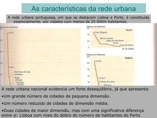 A rede urbana portuguesa, em que se destacam Lisboa e Porto, é constituída
essencialmente, por cidades com menos de 25 000m habitantes.
As características da rede urbana
A rede urbana nacional evidencia um forte desequilíbrio, já que apresenta:
•Um grande número de cidades de pequena dimensão.
•Um número reduzido de cidades de dimensão média.
•Duas cidades de maior dimensão, mas com uma significativa diferença
entre si: Lisboa com mais do dobro do número de habitantes do Porto
 