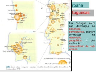 Repartição espacial das cidades portuguesas
As características da rede urbana
Em Portugal, além
das diferenças na
dimensão
demográfica, existem
contrastes na
repartição
geográfica, o que
evidencia o
desequilíbrio da rede
urbana.
 