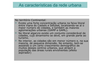 No território Continental:
 Existe uma forte concentração urbana na faixa litoral
entre Viana do Castelo e Setúbal, localizando-se aí o
maior número de cidades, e também as maiores
aglomerações urbanas (GAMP e GAML).
 No litoral algarvio existe um conjunto considerável de
cidades, cujo dinamismo se deve, em grande parte ao
turismo.
 No interior, as cidades são em menor número e, na sua
maioria, de pequena dimensão. No entanto, tem-se
assistido a um certo crescimento demográfico de
muitos desses centros urbanos, que atraem a
população das áreas rurais envolventes (efeito
aspirador)
As características da rede urbana
 