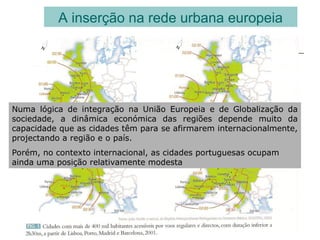 A inserção na rede urbana europeia
Numa lógica de integração na União Europeia e de Globalização da
sociedade, a dinâmica económica das regiões depende muito da
capacidade que as cidades têm para se afirmarem internacionalmente,
projectando a região e o país.
Porém, no contexto internacional, as cidades portuguesas ocupam
ainda uma posição relativamente modesta
 