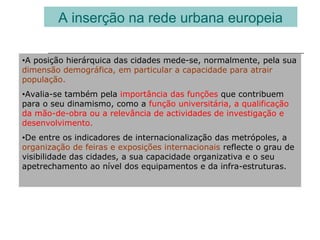 A inserção na rede urbana europeia
•A posição hierárquica das cidades mede-se, normalmente, pela sua
dimensão demográfica, em particular a capacidade para atrair
população.
•Avalia-se também pela importância das funções que contribuem
para o seu dinamismo, como a função universitária, a qualificação
da mão-de-obra ou a relevância de actividades de investigação e
desenvolvimento.
•De entre os indicadores de internacionalização das metrópoles, a
organização de feiras e exposições internacionais reflecte o grau de
visibilidade das cidades, a sua capacidade organizativa e o seu
apetrechamento ao nível dos equipamentos e da infra-estruturas.
 