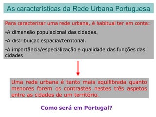 As características da Rede Urbana Portuguesa
Para caracterizar uma rede urbana, é habitual ter em conta:
•A dimensão populacional das cidades.
•A distribuição espacial/territorial.
•A importância/especialização e qualidade das funções das
cidades
Uma rede urbana é tanto mais equilibrada quanto
menores forem os contrastes nestes três aspetos
entre as cidades de um território.
Como será em Portugal?
 