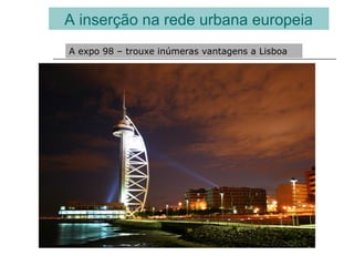 A inserção na rede urbana europeia
A expo 98 – trouxe inúmeras vantagens a Lisboa
 