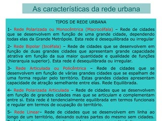 As características da rede urbana
TIPOS DE REDE URBANA
1- Rede Polarizada ou Monocêntrica (Macrocéfala) – Rede de cidades
que se desenvolvem em função de uma grande cidade, dependendo
todas elas da Grande Metrópole. Esta rede é desequilibrada ou irregular
2- Rede Bipolar (bicéfala) – Rede de cidades que se desenvolvem em
função de duas grandes cidades que apresentam grande capacidade
atrativa em função da sua maior quantidade e qualidade de funções
(hierarquia superior). Esta rede é desequilibrada ou irregular.
3- Rede Articulada ou Policêntrica – Rede de cidades que se
desenvolvem em função de várias grandes cidades que se espalham de
uma forma regular pelo território. Estas grandes cidades apresentam
capacidade de atração semelhante entre elas. Rede Equilibrada.
4- Rede Polarizada Articulada – Rede de cidades que se desenvolvem
em função de grandes cidades mas que se articulam e complementam
entre si. Esta rede é tendencialmente equilibrada em termos funcionais
e regular em termos de ocupação do território.
5- Rede Linear– Rede de cidades que se desenvolvem em linha ao
longo de um território, deixando outras partes do mesmo sem cidades.
 