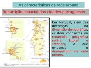 Repartição espacial das cidades portuguesas
As características da rede urbana
Em Portugal, além das
diferenças na
dimensão demográfica,
existem contrastes na
repartição geográfica
(entre Litoral e
Interior), o que
evidencia o
desequilíbrio da rede
urbana.
 