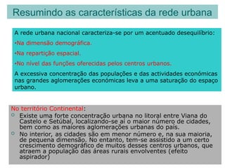No território Continental:
 Existe uma forte concentração urbana no litoral entre Viana do
Castelo e Setúbal, localizando-se aí o maior número de cidades,
bem como as maiores aglomerações urbanas do país.
 No interior, as cidades são em menor número e, na sua maioria,
de pequena dimensão. No entanto, tem-se assistido a um certo
crescimento demográfico de muitos desses centros urbanos, que
atraem a população das áreas rurais envolventes (efeito
aspirador)
Resumindo as características da rede urbana
A rede urbana nacional caracteriza-se por um acentuado desequilíbrio:
•Na dimensão demográfica.
•Na repartição espacial.
•No nível das funções oferecidas pelos centros urbanos.
A excessiva concentração das populações e das actividades económicas
nas grandes aglomerações económicas leva a uma saturação do espaço
urbano.
 