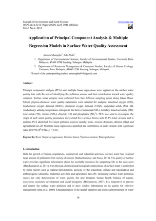 Journal of Environment and Earth Science                                                       www.iiste.org
ISSN 2224-3216 (Paper) ISSN 2225-0948 (Online)
Vol 2, No.2, 2012


     Application of Principal Component Analysis & Multiple
      Regression Models in Surface Water Quality Assessment

                    Adamu Mustapha1* Ado Abdu2
           1. Department of Environmental Science, Faculty of Environmental Studies, Universiti Putra
              Malaysia, 43400 UPM Serdang, Selangor, Malaysia.
           2. Department of Resources Management & Consumer Studies, Faculty of Human Ecology,
              Universiti Putra Malaysia, 43400 UPM Serdang, Selangor, Malaysia.
       *E-mail of the corresponding author: amustapha494@gmail.com


Abstract

Principal component analysis (PCA) and multiple linear regressions were applied on the surface water
quality data with the aim of identifying the pollution sources and their contribution toward water quality
variation. Surface water samples were collected from four different sampling points along Jakara River.
Fifteen physico-chemical water quality parameters were selected for analysis: dissolved oxygen (DO),
biochemical oxygen demand (BOD5), chemical oxygen demand (COD), suspended solids (SS), pH,
conductivity, salinity, temperature, nitrogen in the form of ammonia (NH3), turbidity, dissolved solids (DS),
total solids (TS), nitrates (NO3), chloride (Cl) and phosphates (PO43-). PCA was used to investigate the
origin of each water quality parameters and yielded five varimax factors with 83.1% total variance and in
addition PCA identified five latent pollution sources namely: ionic, erosion, domestic, dilution effect and
agricultural run-off. Multiple linear regressions identified the contribution of each variable with significant
value (r 0.970, R2 0.942, p < 0.01).

Keywords: River, Stepwise regression, Varimax factor, Varimax rotation, Water pollution



1. Introduction
With the growth of human populations, commercial and industrial activities, surface water has received
large amount of pollutants from variety of sources (Satheeshkumar, and Anisa, 2011). The quality of surface
water provides significant information about the available resources for supporting life in the ecosystem
(Manikannan et al. 2011). The physical, chemical and biological compositions of surface water is controlled
by many factors such as natural (precipitation, geology of the watershed, climate and topography) and
anthropogenic (domestic, industrial activities and agricultural run-off). Increasing surface water pollution
causes not only deterioration of water quality, but also threatens human health, balance of aquatic
ecosystem, economic development and social prosperity (Milovanovic, 2007). It is imperative to prevent
and control the surface water pollution and to have reliable information on its quality for effective
management (Sing et al. 2005). Characterization of the spatial variation and source apportionment of water


                                                      16
 