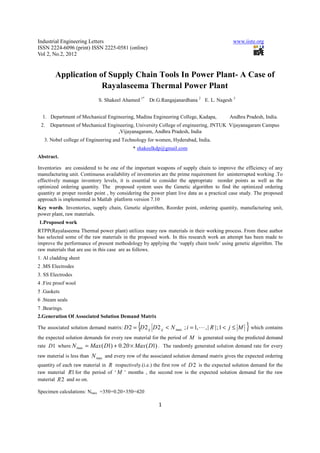 Industrial Engineering Letters                                                              www.iiste.org
ISSN 2224-6096 (print) ISSN 2225-0581 (online)
Vol 2, No.2, 2012


        Application of Supply Chain Tools In Power Plant- A Case of
                     Rayalaseema Thermal Power Plant
                            S. Shakeel Ahamed 1* Dr.G.Rangajanardhana 2 E. L. Nagesh 3


  1. Department of Mechanical Engineering, Madina Engineering College, Kadapa,            Andhra Pradesh, India.
 2.   Department of Mechanical Engineering, University College of engineering, JNTUK Vijayanagaram Campus
                                   ,Vijayanagaram, Andhra Pradesh, India
   3. Nobel college of Engineering and Technology for women, Hyderabad, India.
                                             * shakeelkdp@gmail.com
Abstract.

Inventories are considered to be one of the important weapons of supply chain to improve the efficiency of any
manufacturing unit. Continuous availability of inventories are the prime requirement for uninterrupted working .To
effectively manage inventory levels, it is essential to consider the appropriate reorder points as well as the
optimized ordering quantity. The proposed system uses the Genetic algorithm to find the optimized ordering
quantity at proper reorder point , by considering the power plant live data as a practical case study. The proposed
approach is implemented in Matlab platform version 7.10
Key words. Inventories, supply chain, Genetic algorithm, Reorder point, ordering quantity, manufacturing unit,
power plant, raw materials.
1.Proposed work
RTPP(Rayalaseema Thermal power plant) utilizes many raw materials in their working process. From these author
has selected some of the raw materials in the proposed work. In this research work an attempt has been made to
improve the performance of present methodology by applying the ‘supply chain tools’ using genetic algorithm. The
raw materials that are use in this case are as follows.
1. Al cladding sheet
2 .MS Electrodes
3. SS Electrodes
4 .Fire proof wool
5 .Gaskets
6 .Steam seals
7 .Bearings.
2.Generation Of Associated Solution Demand Matrix

                                               {
The associated solution demand matrix: D 2 = D 2 ij D 2 ij < N max ; i = 1, L , | R | ; 1 < j ≤ M   } which contains
the expected solution demands for every raw material for the period of M is generated using the predicted demand
rate D1 where N max = Max ( D1) + 0.20 × Max ( D1) . The randomly generated solution demand rate for every
raw material is less than N max and every row of the associated solution demand matrix gives the expected ordering
quantity of each raw material in R respectively.(i.e.) the first row of D 2 is the expected solution demand for the
raw material R1 for the period of ‘ M ’ months , the second row is the expected solution demand for the raw
material R 2 and so on.

Specimen calculations: Nmax =350+0.20×350=420

                                                         1
 