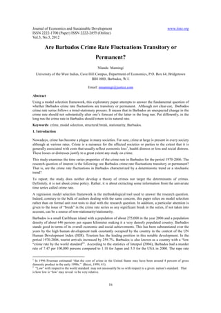 Journal of Economics and Sustainable Development                                                     www.iiste.org
ISSN 2222-1700 (Paper) ISSN 2222-2855 (Online)
Vol.3, No.3, 2012

         Are Barbados Crime Rate Fluctuations Transitory or
                                               Permanent?
                                                Nlandu Mamingi
  University of the West Indies, Cave Hill Campus, Department of Economics, P.O. Box 64, Bridgetown
                                        BB11000, Barbados, W.I.

                                         Email: nmamingi@justice.com

Abstract
Using a model selection framework, this exploratory paper attempts to answer the fundamental question of
whether Barbados crime rate fluctuations are transitory or permanent. Although not clear-cut, Barbados
crime rate series follows a trend-stationary process. It means that in Barbados an unexpected change in the
crime rate should not substantially alter one’s forecast of the latter in the long run. Put differently, in the
long run the crime rate in Barbados should return to its natural rate.
Keywords: crime, model selection, structural break, stationarity, Barbados.
1. Introduction

Nowadays, crime has become a plague in many societies. For sure, crime at large is present in every society
although at various rates. Crime is a nuisance for the affected societies or parties to the extent that it is
generally associated with costs that usually reflect economic loss1, health distress or loss and social distress.
These losses or distresses justify to a great extent any study on crime.
This study examines the time series properties of the crime rate in Barbados for the period 1970-2006. The
research question of interest is the following: are Barbados crime rate fluctuations transitory or permanent?
That is, are the crime rate fluctuations in Barbados characterized by a deterministic trend or a stochastic
trend?
To repeat, the study does neither develop a theory of crimes nor target the determinants of crimes.
Definitely, it is not about crime policy. Rather, it is about extracting some information from the univariate
time series called crime rate.
A regression model selection framework is the methodological tool used to answer the research question.
Indeed, contrary to the bulk of authors dealing with the same concern, this paper relies on model selection
rather than on formal unit root tests to deal with the research question. In addition, a particular attention is
given to the issue of “break” in the crime rate series as any significant break in the series, if not taken into
account, can be a source of non-stationarity/stationarity.
Barbados is a small Caribbean island with a population of about 275,000 in the year 2006 and a population
density of about 646 persons per square kilometer making it a very densely populated country. Barbados
stands good in terms of its overall economic and social achievements. This has been substantiated over the
years by the high human development rank constantly occupied by the country in the context of the UN
Human Development Index (HDI). Tourism has the leading position in this notable development. In the
period 1970-2006, tourist arrivals increased by 259.7%. Barbados is also known as a country with a “low
“crime rate by the world standard2”. According to the statistics of Interpol (2004), Barbados had a murder
rate of 7.47 per 100,000 persons compared to 1.10 for Japan and 5.5 for the USA in 2000. The rape rate

1
  In 1996 Freeman estimated “that the cost of crime in the United States may have been around 4 percent of gross
domestic product in the early 1990s.” (Becsi, 1999, 41).
2
   “Low” with respect to the world standard may not necessarily be so with respect to a given nation’s standard. That
is how low is “low’ may reveal to be very relative.


                                                         16
 