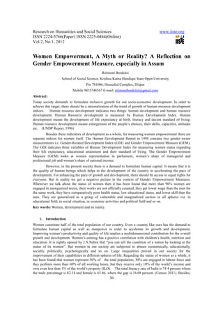 Research on Humanities and Social Sciences                                            www.iiste.org
ISSN 2224-5766(Paper) ISSN 2225-0484(Online)
Vol.2, No.1, 2012


Women Empowerment, A Myth or Reality? A Reflection on
Gender Empowerment Measure, especially in Assam
                                               Ritimoni Bordoloi
                   School of Social Science, Krishna Katna Handiqui State Open University
                                    Pin 781006, Housefed Complex, Dispur
                           Mobile 9435748567 E-mail: ritimonibordoloi@gmail.com
Abstract:
Today society demands to formulate inclusive growth for our socio-economic development. In order to
achieve this target, there should be a rationalization of the trend of growth of human resource development
indices.    Human resource development indicates two things: human development and human resource
development. Human Resource development is measured by Human Development Index. Human
development means the development of life expectancy at birth, literacy and decent standard of living.
Human resource development means enlargement of the people’s choices, their skills, capacities, attitudes
etc. (UNDP Report, 1996)
          Besides these indicators of development as a whole, for measuring women empowerment there are
separate indices for women itself. The Human Development Report in 1998 contains two gender aware
measurements i.e. Gender-Related Development Index (GDI) and Gender Empowerment Measure (GEM).
The GDI indicates three variables of Human Development Index for measuring women status regarding
their life expectancy, educational attainment and their standard of living. The Gender Empowerment
Measure (GEM) looks at women representation in parliament, women’s share of managerial and
professional job and women’s share of national income.
         However, in the present society there is a demand to formulate human capital. It means that it is
the quality of human beings which helps in the development of the country in accelerating the pace of
development. For enhancing the pace of growth and development, there should be access to equal rights for
everyone. But in reality we get a negative picture in the context of Gender Empowerment Measures.
Whenever we talk about the status of women then it has been found that more than 90% women are
engaged in unorganized sector, their works are not officially counted, they get lower wage than the men for
the same work, they have comparatively poor health status, low educational status, and lower skill than the
men. They are generalized as a group of vulnerable and marginalized section in all spheres viz. in
educational field, in social situation, in economic activities and political field and so on.
Key words: Women, development and its reality.


    1.   Introduction
Women constitute half of the total population of our country. Even a country like ours has the demand to
formulate human capital as well as manpower in order to accelerate its growth and development.
Improving women’s productivity and quality of life implies a multidimensional contribution for the overall
growth and development. Women’s earning has a positive correlation with children’s health, nutrition and
education. It is rightly opined by J.N.Nehru that “you can tell the condition of a nation by looking at the
status of its women”. But women in our society are subjected to abuses economically, educationally,
socially, politically, psychologically and so on. Large inequalities prevail in our society for the
improvement of their capabilities in different spheres of life. Regarding the status of women as a whole, it
has been found that women represent 50% of the total population; 30% are engaged in labour force and
they perform more than 60% of all working hours, but they receive only 10% of the world’s income and
own even less than 1% of the world’s property (ILO). The total literacy rate of India is 74.4 percent where
the male percentage is 82.14 and female is 65.46, where the gap is 16.68 percent. (Census 2011). Besides,
                                                    30
 