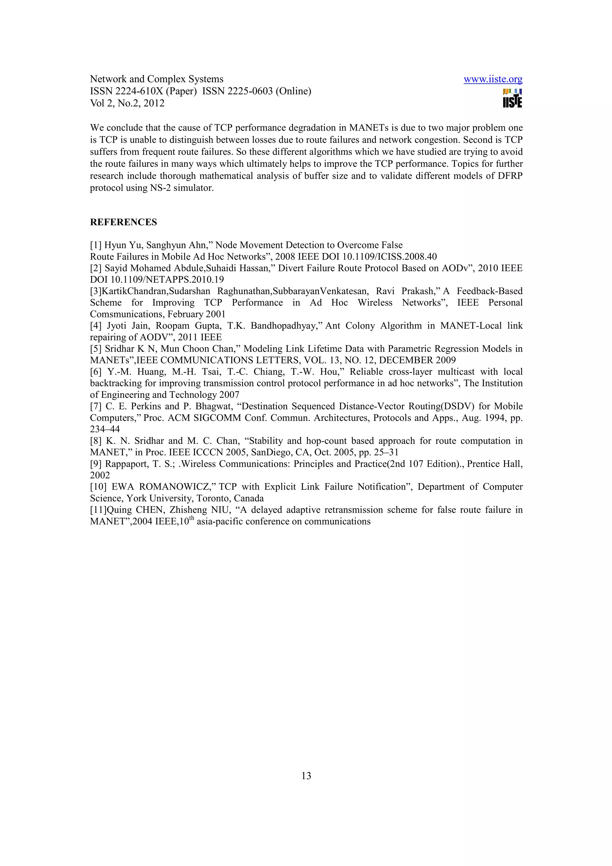 Network and Complex Systems                                                                   www.iiste.org
ISSN 2224-610X (Paper) ISSN 2225-0603 (Online)
Vol 2, No.2, 2012

We conclude that the cause of TCP performance degradation in MANETs is due to two major problem one
is TCP is unable to distinguish between losses due to route failures and network congestion. Second is TCP
suffers from frequent route failures. So these different algorithms which we have studied are trying to avoid
the route failures in many ways which ultimately helps to improve the TCP performance. Topics for further
research include thorough mathematical analysis of buffer size and to validate different models of DFRP
protocol using NS-2 simulator.


REFERENCES

[1] Hyun Yu, Sanghyun Ahn,” Node Movement Detection to Overcome False
Route Failures in Mobile Ad Hoc Networks”, 2008 IEEE DOI 10.1109/ICISS.2008.40
[2] Sayid Mohamed Abdule,Suhaidi Hassan,” Divert Failure Route Protocol Based on AODv”, 2010 IEEE
DOI 10.1109/NETAPPS.2010.19
[3]KartikChandran,Sudarshan Raghunathan,SubbarayanVenkatesan, Ravi Prakash,” A Feedback-Based
Scheme for Improving TCP Performance in Ad Hoc Wireless Networks”, IEEE Personal
Comsmunications, February 2001
[4] Jyoti Jain, Roopam Gupta, T.K. Bandhopadhyay,” Ant Colony Algorithm in MANET-Local link
repairing of AODV”, 2011 IEEE
[5] Sridhar K N, Mun Choon Chan,” Modeling Link Lifetime Data with Parametric Regression Models in
MANETs”,IEEE COMMUNICATIONS LETTERS, VOL. 13, NO. 12, DECEMBER 2009
[6] Y.-M. Huang, M.-H. Tsai, T.-C. Chiang, T.-W. Hou,” Reliable cross-layer multicast with local
backtracking for improving transmission control protocol performance in ad hoc networks”, The Institution
of Engineering and Technology 2007
[7] C. E. Perkins and P. Bhagwat, “Destination Sequenced Distance-Vector Routing(DSDV) for Mobile
Computers,” Proc. ACM SIGCOMM Conf. Commun. Architectures, Protocols and Apps., Aug. 1994, pp.
234–44
[8] K. N. Sridhar and M. C. Chan, “Stability and hop-count based approach for route computation in
MANET,” in Proc. IEEE ICCCN 2005, SanDiego, CA, Oct. 2005, pp. 25–31
[9] Rappaport, T. S.; .Wireless Communications: Principles and Practice(2nd 107 Edition)., Prentice Hall,
2002
[10] EWA ROMANOWICZ,” TCP with Explicit Link Failure Notification”, Department of Computer
Science, York University, Toronto, Canada
[11]Quing CHEN, Zhisheng NIU, “A delayed adaptive retransmission scheme for false route failure in
MANET”,2004 IEEE,10th asia-pacific conference on communications




                                                     13
 