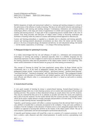 Journal of Education and Practice                                                              www.iiste.org
ISSN 2222-1735 (Paper) ISSN 2222-288X (Online)
Vol 2, No 10, 2011



Skillful integration of media and instructional method (i.e., learning and teaching strategies) is critical in
the optimization of the influence of media in learning. This has to do with careful selection and matching of
media attributes with learning and teaching strategies. Contemporary information and communications
technologies afford a wide range and variety of opportunities to re-think and re-engineer the nature of our
teaching and learning practices. A major part of this re-engineering process includes shifts in the roles of
teachers from being providers and deliverers of subject matter content to becoming moderators and
facilitators of learning within the context of a learner and learning-centered approach to education [4].
Learner and learning-centeredness is regarded as a desirable trait in education and training generally.
Learner and learning-centered educational environments are those where the learner and the learning
process is the focus of program design, development and delivery. In such educational settings, the learner
— not the teacher, organization, or technology — is in charge of the learning experience.


5. Pedagogical designs for optimizing E-Learning


It is widely acknowledged that the role and influence of media (i.e., information and communications
technology) on learning and teaching is optimized especially when it is skillfully integrated into the
educational experience. For this to happen we need to focus our attention foremost, on the careful design of
the learning experience rather than the presentation of the subject matter content or the technology. This
means careful orchestration of what the learners are going to do in the learning environment [1].


This concept of “learning by doing” has been popularized, among others, by Roger Schank and his
collaborators and it is at the heart of pedagogical designs that stand to optimize e-learning. These
pedagogical designs include “scenario-based learning”, “goal-based learning”, “problem-based learning”,
“case-based learning”, “learning by designing”, and “role-play-based learning”. These pedagogical designs
are grounded in the principles of constructivism and situated cognition, and in the belief that learning is
most efficient and effective when it is contextualized and when it is based on real-world or similarly
authentic settings.


6. Scenario-based Learning


A very good example of learning by doing is scenario-based learning. Scenario-based learning is a
pedagogical design where one or more learning scenarios serve to anchor and contextualize all learning and
teaching activities. The scenarios in these educational settings are usually drawn from real life situations.
They may be contrived but they aim to be as authentic as possible and reflect the variety and complexity
that is part of real life situations. For the teacher and the tutor this scenario provides a meaningful context
which can be used to explain abstract concepts, principles and procedures a lot more easily. For the learner,
it serves to make learning relevant, meaningful and useful.
Typically a good learning scenario will reflect a common occurrence from the relevant field. It may be a
case, problem or incident that is commonly encountered in the workplace. Using such cases, problems or
incidences from the workplace in the education of learners serves to more adequately prepare them for the
workforce as opposed to focusing their attention on the mastery of the subject matter content. The use of
such scenarios is particularly relevant and meaningful in professional education [8].
A typically good learning scenario will sound like a story or a narrative of a common occurrence. It will
have a context, a plot, characters and other related parameters. It usually involves a precipitating event

37 | P a g e
www.iiste.org
 