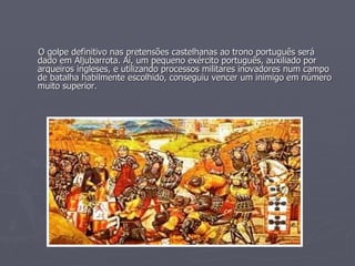 O golpe definitivo nas pretensões castelhanas ao trono português será dado em Aljubarrota. Aí, um pequeno exército português, auxiliado por arqueiros ingleses, e utilizando processos militares inovadores num campo de batalha habilmente escolhido, conseguiu vencer um inimigo em número muito superior. 