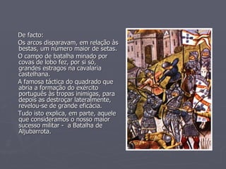 De facto: Os arcos disparavam, em relação às bestas, um número maior de setas. O campo de batalha minado por covas de lobo fez, por si só, grandes estragos na cavalaria castelhana. A famosa táctica do quadrado que abria a formação do exército português às tropas inimigas, para depois as destroçar lateralmente, revelou-se de grande eficácia. Tudo isto explica, em parte, aquele que consideramos o nosso maior sucesso militar -  a Batalha de Aljubarrota. 