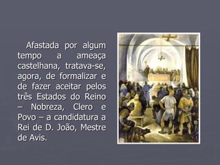 Afastada por algum tempo a ameaça castelhana, tratava-se, agora, de formalizar e de fazer aceitar pelos três Estados do Reino – Nobreza, Clero e Povo – a candidatura a Rei de D. João, Mestre de Avis. 