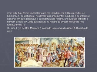 Com este fim, foram imediatamente convocadas, em 1385, as Cortes de Coimbra. Aí, se distinguiu, na defesa dos argumentos jurídicos e de interesse nacional em que assentava a candidatura do Mestre, um burguês lisboeta e homem de leis, Dr. João das Regras. O Mestre da Ordem Militar de Avis tornava-se no rei D. João I ( O de Boa Memória ) iniciando uma nova dinastia : A Dinastia de Avis 
