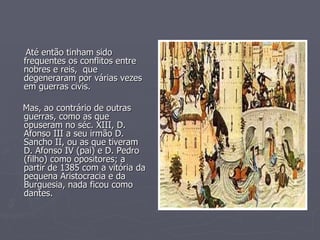 Até então tinham sido frequentes os conflitos entre nobres e reis,  que degeneraram por várias vezes em guerras civis. Mas, ao contrário de outras guerras, como as que opuseram no séc. XIII, D. Afonso III a seu irmão D. Sancho II, ou as que tiveram D. Afonso IV (pai) e D. Pedro (filho) como opositores; a partir de 1385 com a vitória da pequena Aristocracia e da Burguesia, nada ficou como dantes. 