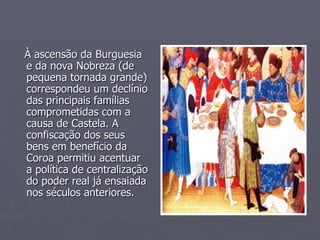 À ascensão da Burguesia e da nova Nobreza (de pequena tornada grande) correspondeu um declínio das principais famílias comprometidas com a causa de Castela. A confiscação dos seus bens em benefício da Coroa permitiu acentuar a política de centralização do poder real já ensaiada nos séculos anteriores. 