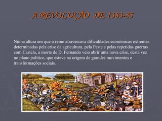 A REVOLUÇÃO  DE 1383-85 Numa altura em que o reino atravessava dificuldades económicas extremas determinadas pela crise da agricultura, pela Peste e pelas repetidas guerras com Castela, a morte de D. Fernando veio abrir uma nova crise, desta vez no plano político, que esteve na origem de grandes movimentos e  transformações sociais. 