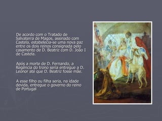 De acordo com o Tratado de Salvaterra de Magos, assinado com Castela, estabelecia-se uma nova paz entre os dois reinos consignada pelo casamento de D. Beatriz com D. João I de Castela. Após a morte de D. Fernando, a Regência do trono seria entregue a D. Leonor até que D. Beatriz fosse mãe. A esse filho ou filha seria, na idade devida, entregue o governo do reino de Portugal 