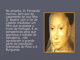 No entanto, D. Fernando morreu, sem que do casamento de sua filha  D. Beatriz com o rei de Castela resultasse um filho que ocupasse o trono de Portugal. E as perspectivas para que apontava o tratado de Salvaterra,  não agradavam a grande parte da população. Sobretudo ao Povo e à Burguesia. Dona Leonor de Teles 