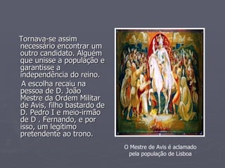 Tornava-se assim necessário encontrar um outro candidato. Alguém que unisse a população e garantisse a independência do reino.  A escolha recaiu na pessoa de D. João  Mestre da Ordem Militar de Avis, filho bastardo de D. Pedro I e meio-irmão de D . Fernando, e por isso, um legítimo pretendente ao trono. O Mestre de Avis é aclamado pela população de Lisboa 