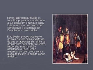 Foram, entretanto, muitos os tumultos populares que de norte a sul assolaram o reino, e cedo, Lisboa se tornou no centro da contestação à aclamação de Dona Leonor como rainha. E ao boato, propositadamente posto a circular pelos revoltosos, de que os apoiantes da rainha se preparavam para matar o Mestre, respondeu uma multidão  assaltando o Paço Real e matando, ao que parece com a ajuda do Mestre ,o odiado conde Andeiro. 