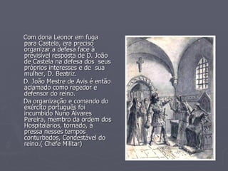 Com dona Leonor em fuga para Castela, era preciso organizar a defesa face à previsível resposta de D. João de Castela na defesa dos  seus próprios interesses e de  sua mulher, D. Beatriz. D. João Mestre de Avis é então aclamado como regedor e defensor do reino. Da organização e comando do exército português foi incumbido Nuno Álvares Pereira, membro da ordem dos Hospitalários, tornado, à pressa nesses tempos conturbados, Condestável do reino.( Chefe Militar) 