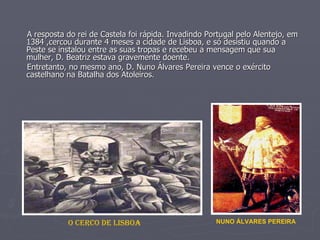A resposta do rei de Castela foi rápida. Invadindo Portugal pelo Alentejo, em 1384 ,cercou durante 4 meses a cidade de Lisboa, e só desistiu quando a Peste se instalou entre as suas tropas e recebeu a mensagem que sua mulher, D. Beatriz estava gravemente doente. Entretanto, no mesmo ano, D. Nuno Álvares Pereira vence o exército castelhano na Batalha dos Atoleiros. O CERCO DE LISBOA NUNO ÁLVARES PEREIRA 