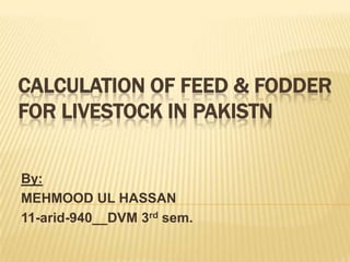 CALCULATION OF FEED & FODDER
FOR LIVESTOCK IN PAKISTN


By:
MEHMOOD UL HASSAN
11-arid-940__DVM 3rd sem.
 
