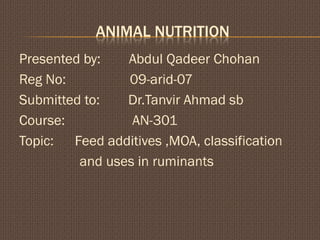 ANIMAL NUTRITION
Presented by:   Abdul Qadeer Chohan
Reg No:         09-arid-07
Submitted to:   Dr.Tanvir Ahmad sb
Course:          AN-301
Topic: Feed additives ,MOA, classification
         and uses in ruminants
 