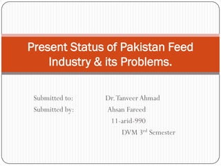 Present Status of Pakistan Feed
    Industry & its Problems.

 Submitted to:   Dr. Tanveer Ahmad
 Submitted by:   Ahsan Fareed
                  11-arid-990
                       DVM 3rd Semester
 