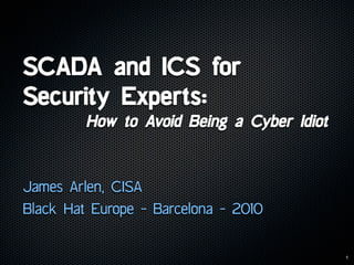 SCADA and ICS for
Security Experts:
         How to Avoid Being a Cyber Idiot


James Arlen, CISA
Black Hat Europe - Barcelona - 2010


                                            1
 