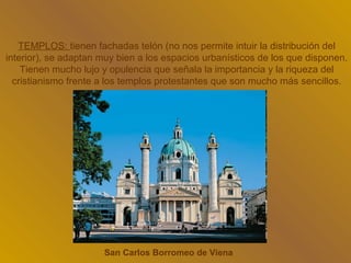 TEMPLOS: tienen fachadas telón (no nos permite intuir la distribución del
interior), se adaptan muy bien a los espacios urbanísticos de los que disponen.
    Tienen mucho lujo y opulencia que señala la importancia y la riqueza del
  cristianismo frente a los templos protestantes que son mucho más sencillos.




                      San Carlos Borromeo de Viena
 