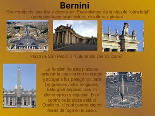 Bernini
Era arquitecto, escultor y decorador. Era defensor de la idea de “obra total”
             (compuesta por arquitectura, escultura y pintura)




            Plaza de San Pedro o “Columnata Del Vaticano”

                     La funcion de esta plaza es
                  enlazar la basílica con la ciudad
                   y acoger a los peregrinos para
                    los grandes actos religiosos.
                      Este gran espacio crea un
                   efecto óptico y espacial. En el
                      centro de la plaza está el
                  Obelisco, el cual genera cuatro
                     líneas de fuga en el suelo.
 