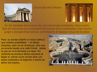 Columnata del Vaticano




    En los laterales de la plaza hay una columnata adintelada, tiene cuatro
 filas de columnas que simbolizan los brazos de la cristiandad y dan mucho
    juego a perspectivas ópticas, aumentando el espacio visual de la plaza

Para su acceso diseñó un brazo oblicuo
que hubiera posibilitado + el efecto
sorpresa, pero no se construyó, sino que
se accede desde una calle frontal, desde
la que se ve la fachada a lo lejos. No
obstante se produce efecto sorpresa al
llegar al primer punto donde abre una
plaza cuadrada y al segundo o donde se
abren los brazos..
 