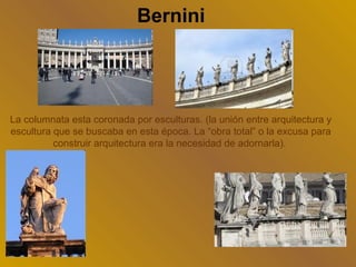Bernini




La columnata esta coronada por esculturas. (la unión entre arquitectura y
escultura que se buscaba en esta época. La “obra total” o la excusa para
          construir arquitectura era la necesidad de adornarla).
 