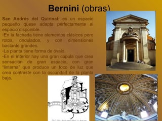 Bernini (obras)
San Andrés del Quirinal: es un espacio
pequeño quese adapta perfectamente al
espacio disponible.
-En la fachada tiene elementos clásicos pero
rotos, ondulados, y con dimensiones
bastante grandes.
-La planta tiene forma de óvalo.
-En el interior hay una gran cúpula que crea
sensación de gran espacio, con gran
“linterna” que produce un foco de luz que
crea contraste con la oscuridad de la planta
baja.
 