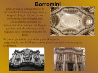 Borromini
 Este artista se centra más en la
arquitectura. Es muy imaginativo y
  original. Juega mucho con los
  volúmenes y las dimensiones.
    Suele realizar edificios de
pequeñas dimensiones que tengan
 plantas centralizadas y grandes
cúpulas para remarcar el poder de
               Dios.
Se preocupa mucho por la luz y por el espacio.
Juega mucho con las líneas curvas para crear fachadas con gran
dinamismo.
 