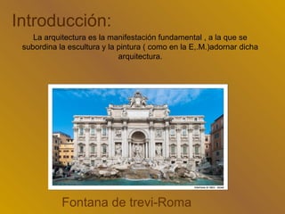 Introducción:
    La arquitectura es la manifestación fundamental , a la que se
 subordina la escultura y la pintura ( como en la E,.M.)adornar dicha
                             arquitectura.




            Fontana de trevi-Roma
 