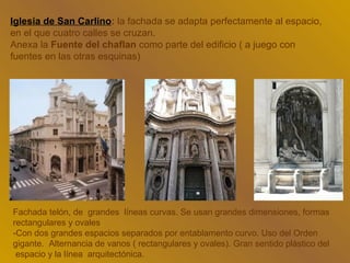 Iglesia de San Carlino: la fachada se adapta perfectamente al espacio,
en el que cuatro calles se cruzan.
Anexa la Fuente del chaflan como parte del edificio ( a juego con
fuentes en las otras esquinas)




Fachada telón, de grandes líneas curvas. Se usan grandes dimensiones, formas
rectangulares y ovales
-Con dos grandes espacios separados por entablamento curvo. Uso del Orden
gigante. Alternancia de vanos ( rectangulares y ovales). Gran sentido plástico del
 espacio y la línea arquitectónica.
 
