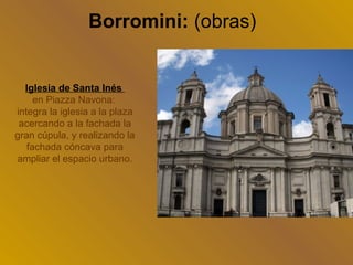 Borromini: (obras)


  Iglesia de Santa Inés
     en Piazza Navona:
integra la iglesia a la plaza
 acercando a la fachada la
gran cúpula, y realizando la
   fachada cóncava para
ampliar el espacio urbano.
 