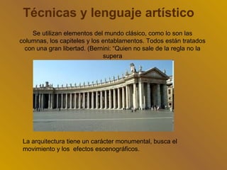 Técnicas y lenguaje artístico
    Se utilizan elementos del mundo clásico, como lo son las
columnas, los capiteles y los entablamentos. Todos están tratados
  con una gran libertad. (Bernini: “Quien no sale de la regla no la
                              supera




 La arquitectura tiene un carácter monumental, busca el
 movimiento y los efectos escenográficos.
 