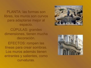 PLANTA: las formas son
libres, los muros son curvos
   para adaptarse mejor al
           espacio.
     CÚPULAS: grandes
dimensiones, tienen mucha
          decoración.
    EFECTOS: rompen las
 líneas para crear sombras.
  Los muros además tienen
 entrantes y salientes, como
          curvaturas.
 