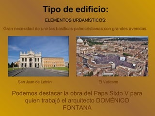 Tipo de edificio:
                     ELEMENTOS URBANÍSTICOS:
Gran necesidad de unir las basílicas paleocristianas con grandes avenidas.




       San Juan de Letrán                       El Vaticano


    Podemos destacar la obra del Papa Sixto V para
        quien trabajó el arquitecto DOMÉNICO
                      FONTANA
 