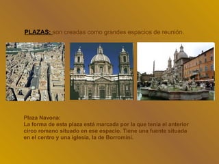 PLAZAS: son creadas como grandes espacios de reunión.




Plaza Navona:
La forma de esta plaza está marcada por la que tenia el anterior
circo romano situado en ese espacio. Tiene una fuente situada
en el centro y una iglesia, la de Borromini.
 